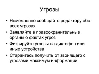 Угрозы
• Немедленно сообщайте редактору обо
  всех угрозах
• Заявляйте в правоохранительные
  органы о фактах угроз
• Фиксируйте угрозы на диктофон или
  иные устройства
• Старайтесь получить от звонящего с
  угрозами максимум информации
 