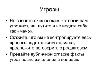 Угрозы
• Не спорьте с человеком, который вам
  угрожает, не шутите и не ведите себя
  как «мачо».
• Скажите, что вы не контролируете весь
  процесс подготовки материала,
  предложите поговорить с редактором.
• Предайте публичной огласке факты
  угроз после заявления в полицию.
 