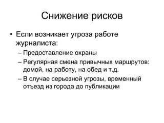 Снижение рисков
• Если возникает угроза работе
  журналиста:
  – Предоставление охраны
  – Регулярная смена привычных маршрутов:
    домой, на работу, на обед и т.д.
  – В случае серьезной угрозы, временный
    отъезд из города до публикации
 