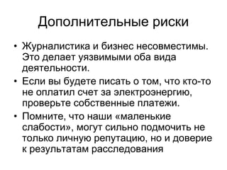 Дополнительные риски
• Журналистика и бизнес несовместимы.
  Это делает уязвимыми оба вида
  деятельности.
• Если вы будете писать о том, что кто-то
  не оплатил счет за электроэнергию,
  проверьте собственные платежи.
• Помните, что наши «маленькие
  слабости», могут сильно подмочить не
  только личную репутацию, но и доверие
  к результатам расследования
 