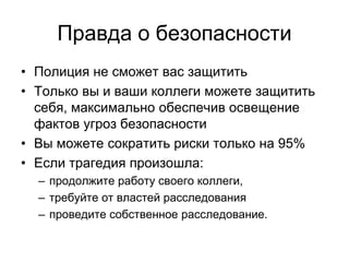 Правда о безопасности
• Полиция не сможет вас защитить
• Только вы и ваши коллеги можете защитить
  себя, максимально обеспечив освещение
  фактов угроз безопасности
• Вы можете сократить риски только на 95%
• Если трагедия произошла:
  – продолжите работу своего коллеги,
  – требуйте от властей расследования
  – проведите собственное расследование.
 