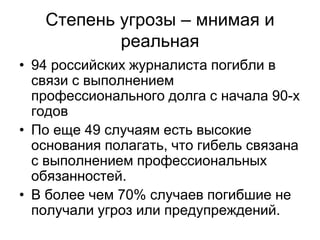 Степень угрозы – мнимая и
           реальная
• 94 российских журналиста погибли в
  связи с выполнением
  профессионального долга с начала 90-х
  годов
• По еще 49 случаям есть высокие
  основания полагать, что гибель связана
  с выполнением профессиональных
  обязанностей.
• В более чем 70% случаев погибшие не
  получали угроз или предупреждений.
 