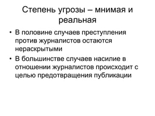 Степень угрозы – мнимая и
           реальная
• В половине случаев преступления
  против журналистов остаются
  нераскрытыми
• В большинстве случаев насилие в
  отношении журналистов происходит с
  целью предотвращения публикации
 