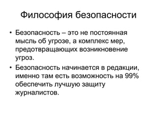Философия безопасности
• Безопасность – это не постоянная
  мысль об угрозе, а комплекс мер,
  предотвращающих возникновение
  угроз.
• Безопасность начинается в редакции,
  именно там есть возможность на 99%
  обеспечить лучшую защиту
  журналистов.
 