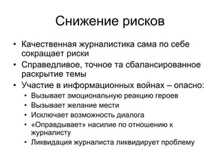Снижение рисков
• Качественная журналистика сама по себе
  сокращает риски
• Справедливое, точное та сбалансированное
  раскрытие темы
• Участие в информационных войнах – опасно:
  • Вызывает эмоциональную реакцию героев
  • Вызывает желание мести
  • Исключает возможность диалога
  • «Оправдывает» насилие по отношению к
    журналисту
  • Ликвидация журналиста ликвидирует проблему
 