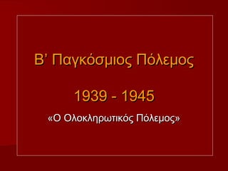 Β’ Παγκόσμιος Πόλεμος

     1939 - 1945
 «Ο Ολοκληρωτικός Πόλεμος»
 