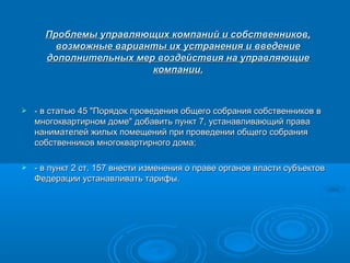 Проблемы управляющих компаний и собственников,
        возможные варианты их устранения и введение
      дополнительных мер воздействия на управляющие
                        компании.



   - в статью 45 "Порядок проведения общего собрания собственников в
    многоквартирном доме" добавить пункт 7, устанавливающий права
    нанимателей жилых помещений при проведении общего собрания
    собственников многоквартирного дома;

   - в пункт 2 ст. 157 внести изменения о праве органов власти субъектов
    Федерации устанавливать тарифы.
 