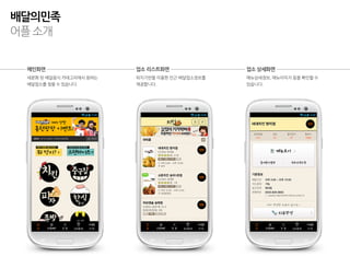 배달의민족
어플 소개


 메인화면                    업소 리스트화면               업소 상세화면
 세분화 된 배달음식 카테고리에서 원하는   위치기반을 이용한 인근 배달업소정보를   메뉴상세정보, 메뉴이미지 등을 확인할 수
 배달업소를 찾을 수 있습니다.        제공합니다.                 있습니다.
 