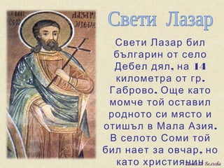 Свети Лазар бил
  българин от село
  Дебел дял , на 14
  километра от гр .
 Габрово . Още като
 момче той оставил
 родното си място и
отишъл в Мала Азия .
 В селото Соми той
бил нает за овчар , но
  като християнин
 