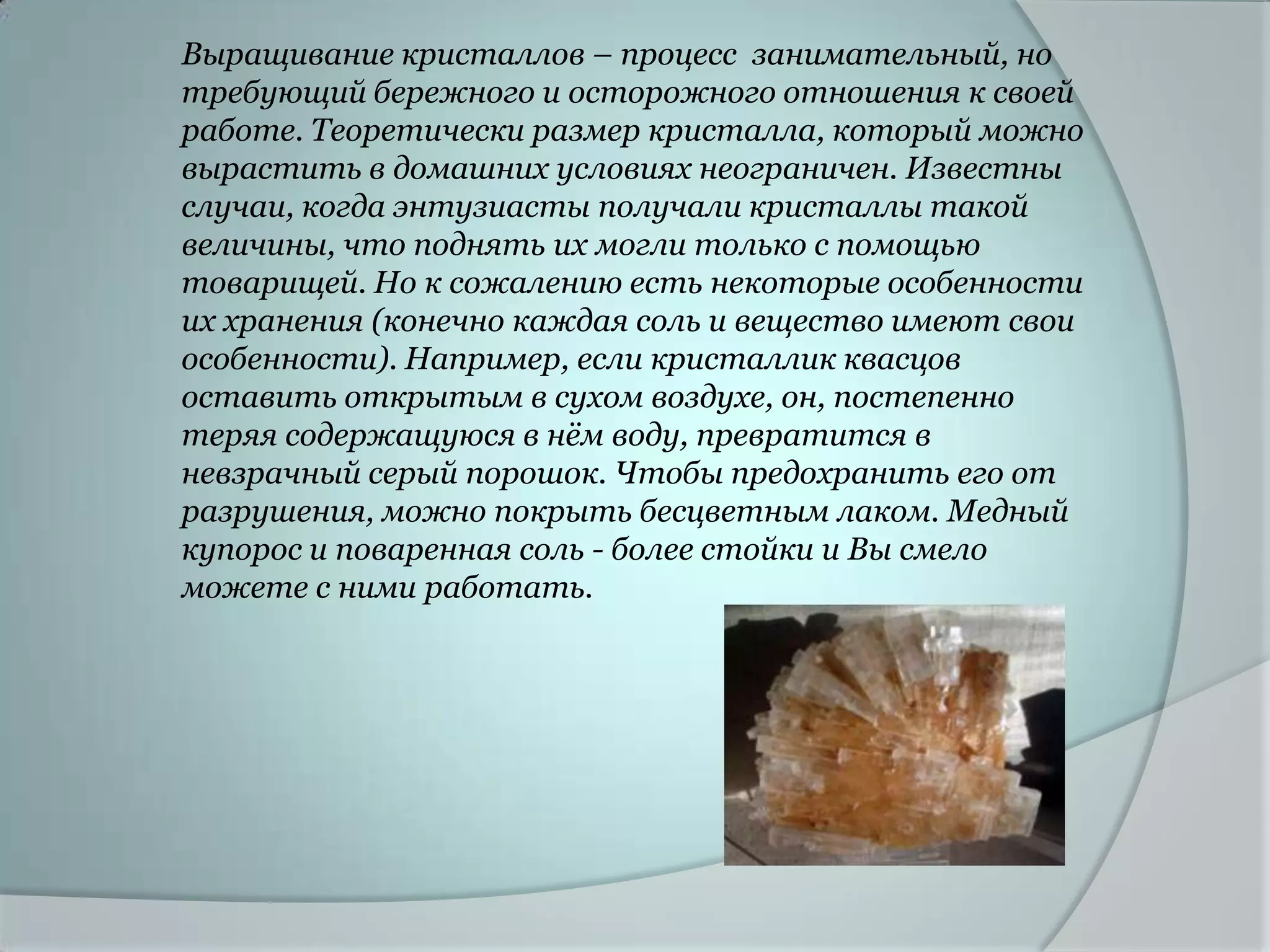 Выращивание кристаллов – процесс занимательный, но
требующий бережного и осторожного отношения к своей
работе. Теоретически размер кристалла, который можно
вырастить в домашних условиях неограничен. Известны
случаи, когда энтузиасты получали кристаллы такой
величины, что поднять их могли только с помощью
товарищей. Но к сожалению есть некоторые особенности
их хранения (конечно каждая соль и вещество имеют свои
особенности). Например, если кристаллик квасцов
оставить открытым в сухом воздухе, он, постепенно
теряя содержащуюся в нѐм воду, превратится в
невзрачный серый порошок. Чтобы предохранить его от
разрушения, можно покрыть бесцветным лаком. Медный
купорос и поваренная соль - более стойки и Вы смело
можете с ними работать.
 