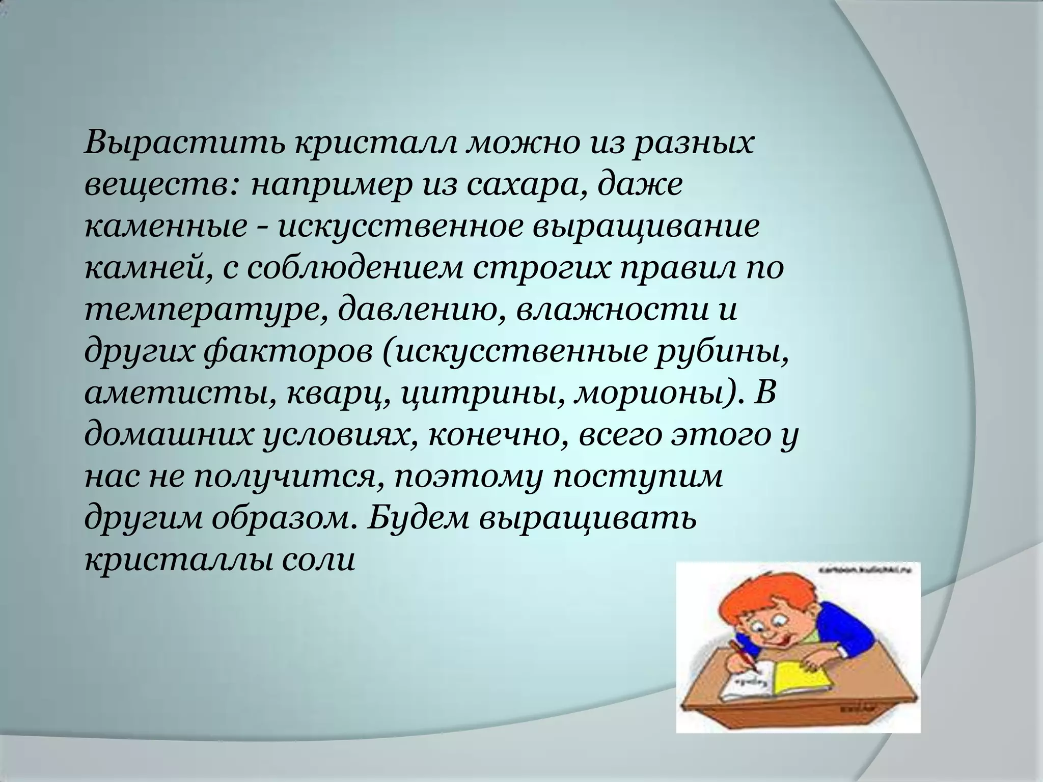 Вырастить кристалл можно из разных
веществ: например из сахара, даже
каменные - искусственное выращивание
камней, с соблюдением строгих правил по
температуре, давлению, влажности и
других факторов (искусственные рубины,
аметисты, кварц, цитрины, морионы). В
домашних условиях, конечно, всего этого у
нас не получится, поэтому поступим
другим образом. Будем выращивать
кристаллы соли
 