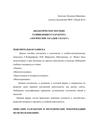 Золотько Людмила Ивановна,
                                     учитель математики МОУ «Лицей № 6»




                    ДИДАКТИЧЕСКОЕ ПОСОБИЕ
                    РАЗВИВАЮЩЕГО ХАРАКТЕРА
                «ЛОГИЧЕСКИЕ ЗАГАДКИ, 5 КЛАСС»




ПОЯСНИТЕЛЬНАЯ ЗАПИСКА
      Данное пособие составлено в дополнение к учебно-методическому
комплекту Г.В.Дорофеева, И.Ф. Шарыгина «Математика, 5». Может быть
использовано и при обучении по другим комплектам в качестве обобщения
учебного материала по темам:
«Линии»;
«Многоугольники»;
«Треугольники и четырехугольники»;
«Многогранники».
    Задания составлены, в основном, в тестовой форме и направлены на
развитие таких приемов умственной деятельности, как анализ, синтез,
обобщение, классификация, сравнение, установление логических связей и
аналогий.
   Игровая форма тестов привлекает внимание учащихся и способствует
развитию интереса к предмету и учебной деятельности.


ОПИСАНИЕ РАЗРАБОТКИ И МЕТОДИЧЕСКИЕ РЕКОМЕНДАЦИИ
ПО ИСПОЛЬЗОВАНИЮ:
 