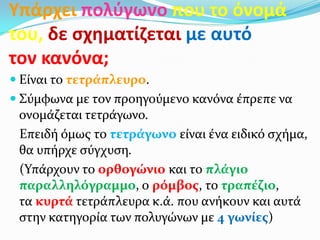 Υπάρχει πολφγωνο που το όνομά
του, δε ςχθματίηεται με αυτό
τον κανόνα;
 Είναι το τετράπλευρο.
 Σύμφωνα με τον προηγούμενο κανόνα έπρεπε να
 ονομάζεται τετράγωνο.
 Επειδή όμωσ το τετράγωνο είναι ένα ειδικό ςχήμα,
 θα υπήρχε ςύγχυςη.
 (Υπάρχουν το ορθογώνιο και το πλάγιο
 παραλληλόγραμμο, ο ρόμβοσ, το τραπέζιο,
 τα κυρτά τετράπλευρα κ.ά. που ανήκουν και αυτά
 ςτην κατηγορία των πολυγώνων με 4 γωνίεσ)
 
