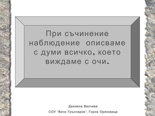 При съчинение
наблюдение описваме
 с думи всичко , което
    виждаме с очи .




               Даниела Велчева
    СОУ “ Вичо Грънчаров ”, Горна Оряховица
 