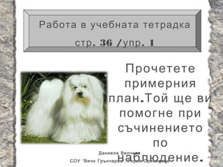Работа в учебната тетрадка
      стр . 36 / упр . 1

                      Прочетете
                      примерния
                    план . Той ще ви
                     помогне при
                     съчинението
                            по
                     наблюдение .
                Даниела Велчева
     СОУ “ Вичо Грънчаров ”, Горна Оряховица
 