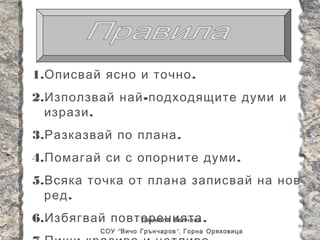 1. Описвай ясно и точно .
2. Използвай най - подходящите думи и
  изрази .
3. Разказвай по плана .
4. Помагай си с опорните думи .
5. Всяка точка от плана записвай на нов
  ред .
6. Избягвай повторенията .
                Даниела Велчева
            СОУ “ Вичо Грънчаров ”, Горна Оряховица
 