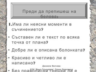Преди да препишеш на
             белова :
1. Има ли неясни моменти в
  съчинението ?
• Съставен ли е текст по всяка
  точка от плана ?
• Добре ли е описана болонката ?
• Красиво и четливо ли е
  написано ?
                    Даниела Велчева
         СОУ “ Вичо Грънчаров ”, Горна Оряховица
 