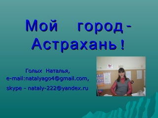 Мой город -
      Астрахань !
       Голых Наталья,
e-mail:natalyago4@gmail.com,
skype - nataly-222@yandex.ru
 
