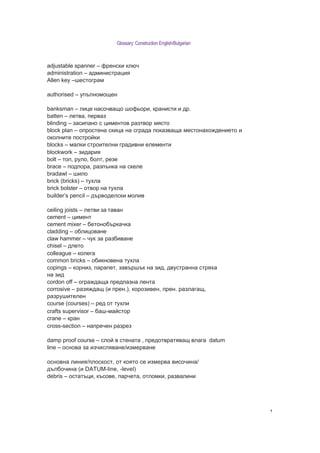 Glossary: Construction English/Bulgarian



adjustable spanner – френски ключ
administration – администрация
Allen key –шестограм

authorised – упълномощен

banksman – лице насочващо шофьори, кранисти и др.
batten – летва, перваз
blinding – засипано с циментов разтвор място
block plan – опростена скица на сграда показваща местона о дението и
околните постро ки
blocks – малки строителни градивни елементи
blockwork – зидария
bolt – топ, руло, олт, резе
brace – подпора, разпънка на скеле
bradawl – шило
brick (bricks) – ту ла
brick bolster – отвор на ту ла
builder’s pencil – дърводелски молив

ceiling joists – летви за таван
cement – цимент
cement mixer – етоно ъркачка
cladding – о лицоване
claw hammer – чук за раз иване
chisel – длето
colleague – колега
common bricks – о икновена ту ла
copings – корниз, парапет, завършък на зид, двустранна стря а
на зид
cordon off – огра даща предпазна лента
corrosive – разя дащ (и прен.), корозивен, прен. разлагащ,
разрушителен
course (courses) – ред от ту ли
crafts supervisor – аш-ма стор
crane – кран
cross-section – напречен разрез

damp proof course – сло в стената , предотвратяващ влага datum
line – основа за изчисляване/измерване

основна линия/плоскост, от която се измерва височина/
дъл очина (и DATUM-line, -level)
debris – остатъци, късове, парчета, отломки, развалини




                                                                       ۲
 