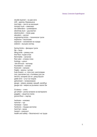 Glossary: Construction English/Bulgarian


double layered – на два ката
drill – дрелка, ормашина
duct tape – лента за изолация
dumper truck – самосвал
ear defenders – шлемофони
electricity duct – удъл ител
electrocution – токов удар
elevation – аспел
engineering bricks – те нически ту ли
explosive – експлозив
exposure – изло ение на сграда
exterior – външен изглед

facing bricks – фасадни ту ли
file – пила
filling knife – ре ещ но
first floor- първи ета
flammable – запалим
floor plan – ета ен план
footings – цокъл
 fork lift truck – мотокар
foundations – основи
fractured – напукан
fragile – кре ък, чуплив
fuse (fuses) – 1. топя (се), разтопявам
(се), разтапям (се), стопявам (се) (за
метал), изгарям (за ел. уред), ушон
gable end – ъгъл на покрив
galvanised – галванизиран
gauge – мярка, размер, маща , кали ър
gauge rod – мярка за дъл ина -около 5м

G-clamp – стяга
gin wheel – ролка качване на материали
goggles – защитни очила
ground floor – партер

hacksaw – но овка
hammer – чук
handsaw – трион
hardcore – твърда настилка
hard hat – каска
hazard – опасност
health and safety – езопасност на труда




                                                                             3
 