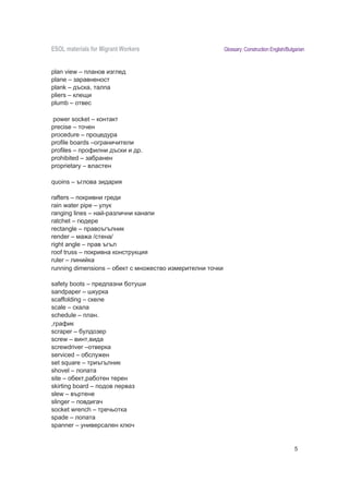 ESOL materials for Migrant Workers                             Glossary: Construction English/Bulgarian


plan view – планов изглед
plane – заравненост
plank – дъска, талпа
pliers – клещи
plumb – отвес

power socket – контакт
precise – точен
procedure – процедура
profile boards –ограничители
profiles – профилни дъски и др.
prohibited – за ранен
proprietary – властен

quoins – ъглова зидария

rafters – покривни греди
rain water pipe – улук
ranging lines – на -различни канапи
ratchet – гюдере
rectangle – правоъгълник
render – ма а /стена/
right angle – прав ъгъл
roof truss – покривна конструкция
ruler – лини ка
running dimensions – о ект с мно ество измерителни точки

safety boots – предпазни отуши
sandpaper – шкурка
scaffolding – скеле
scale – скала
schedule – план.
,график
scraper – улдозер
screw – винт,вида
screwdriver –отверка
serviced – о слу ен
set square – триъгълник
shovel – лопата
site – о ект,ра отен терен
skirting board – подов перваз
slew – въртене
slinger – повдигач
socket wrench – тречьотка
spade – лопата
spanner – универсален ключ
specifications – specyfikacje, wyszczególnienia, opis budowy

                                                                                                  5
 