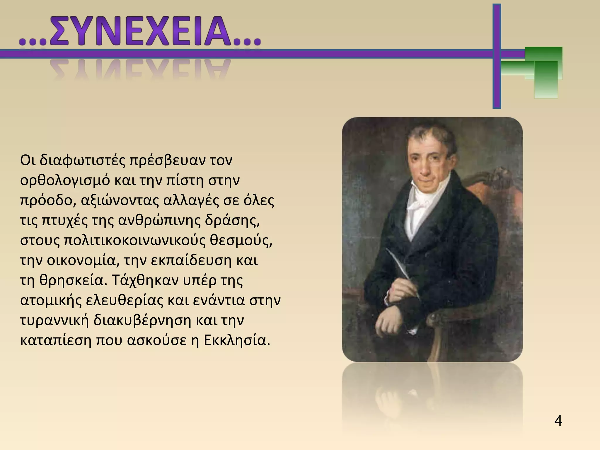 Οι διαφωτιστές πρέσβευαν τον
ορθολογισμό και την πίστη στην
πρόοδο, αξιώνοντας αλλαγές σε όλες
τις πτυχές της ανθρώπινης δράσης,
στους πολιτικοκοινωνικούς θεσμούς,
την οικονομία, την εκπαίδευση και
τη θρησκεία. Τάχθηκαν υπέρ της
ατομικής ελευθερίας και ενάντια στην
τυραννική διακυβέρνηση και την
καταπίεση που ασκούσε η Εκκλησία.
4
 