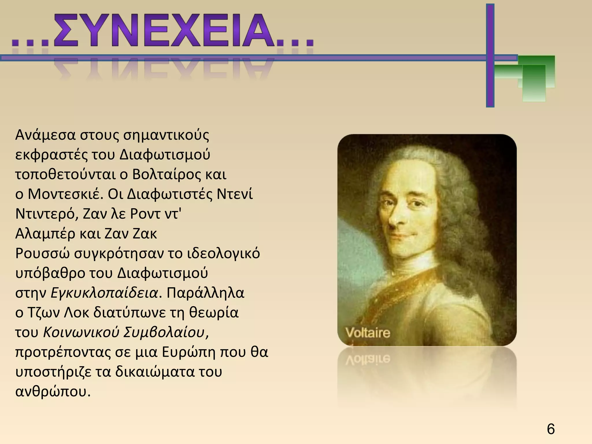 Ανάμεσα στους σημαντικούς
εκφραστές του Διαφωτισμού
τοποθετούνται ο Βολταίρος και
ο Μοντεσκιέ. Οι Διαφωτιστές Ντενί
Ντιντερό, Ζαν λε Ροντ ντ'
Αλαμπέρ και Ζαν Ζακ
Ρουσσώ συγκρότησαν το ιδεολογικό
υπόβαθρο του Διαφωτισμού
στην Εγκυκλοπαίδεια. Παράλληλα
ο Τζων Λοκ διατύπωνε τη θεωρία
του Κοινωνικού Συμβολαίου,
προτρέποντας σε μια Ευρώπη που θα
υποστήριζε τα δικαιώματα του
ανθρώπου.
6
 