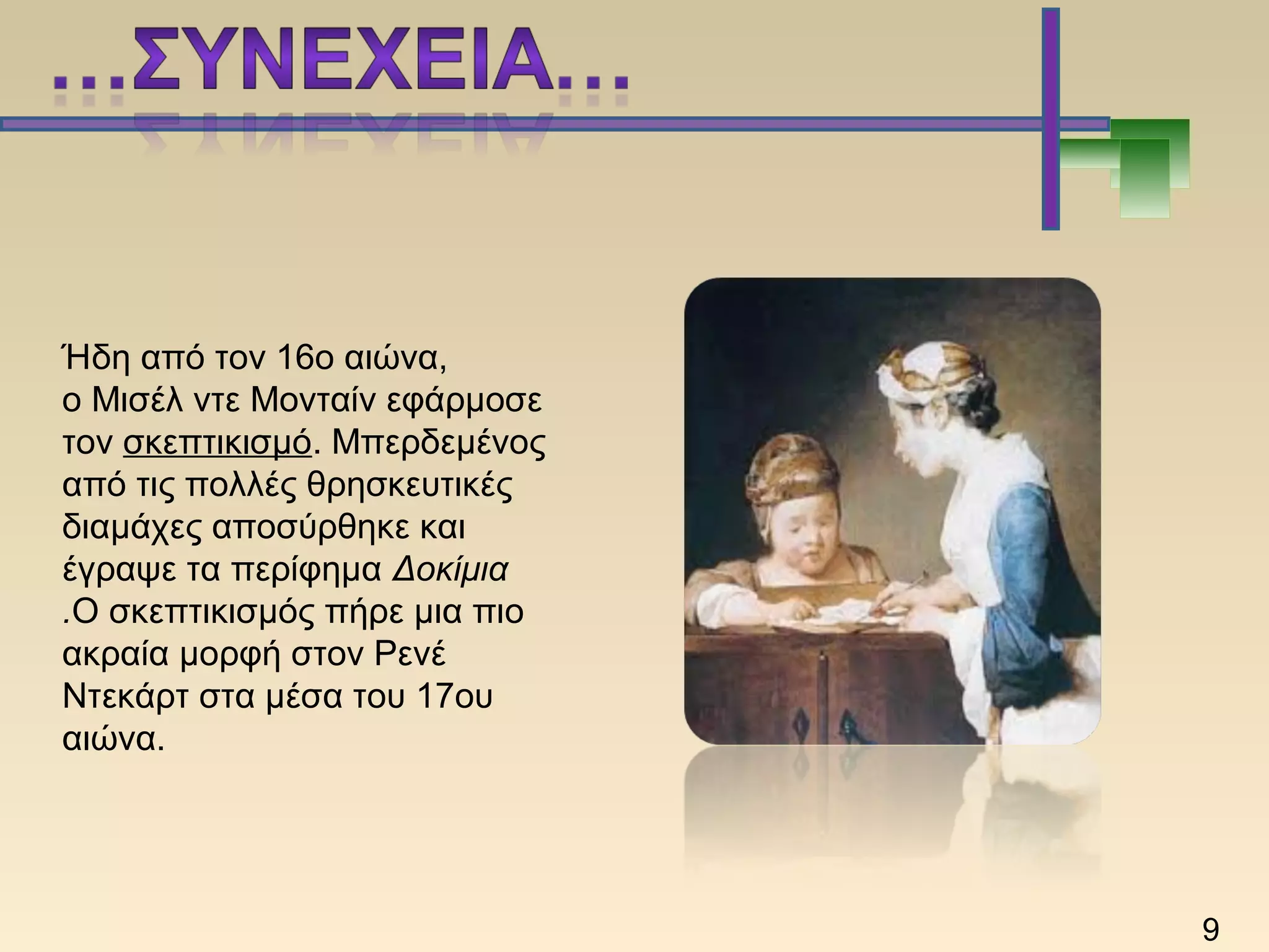 Ήδη από τον 16ο αιώνα,
ο Μισέλ ντε Μονταίν εφάρμοσε
τον σκεπτικισμό. Μπερδεμένος
από τις πολλές θρησκευτικές
διαμάχες αποσύρθηκε και
έγραψε τα περίφημα Δοκίμια
.Ο σκεπτικισμός πήρε μια πιο
ακραία μορφή στον Ρενέ
Ντεκάρτ στα μέσα του 17ου
αιώνα.
9
 