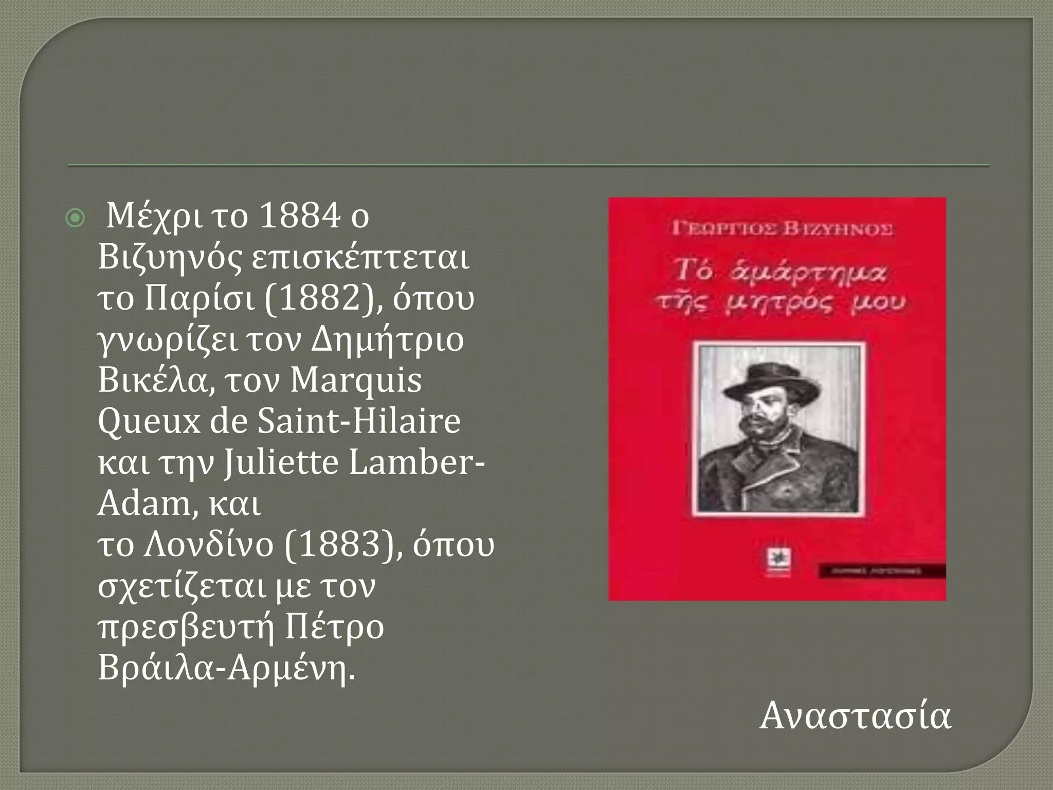    Μϋχρι το 1884 ο
    Βιζυηνϐσ επιςκϋπτεται
    το Παρύςι (1882), ϐπου
    γνωρύζει τον Δημότριο
    Βικϋλα, τον Marquis
    Queux de Saint-Hilaire
    και την Juliette Lamber-
    Adam, και
    το Λονδύνο (1883), ϐπου
    ςχετύζεται με τον
    πρεςβευτό Πϋτρο
    Βρϊιλα-Αρμϋνη.
                               Αναςταςύα
 