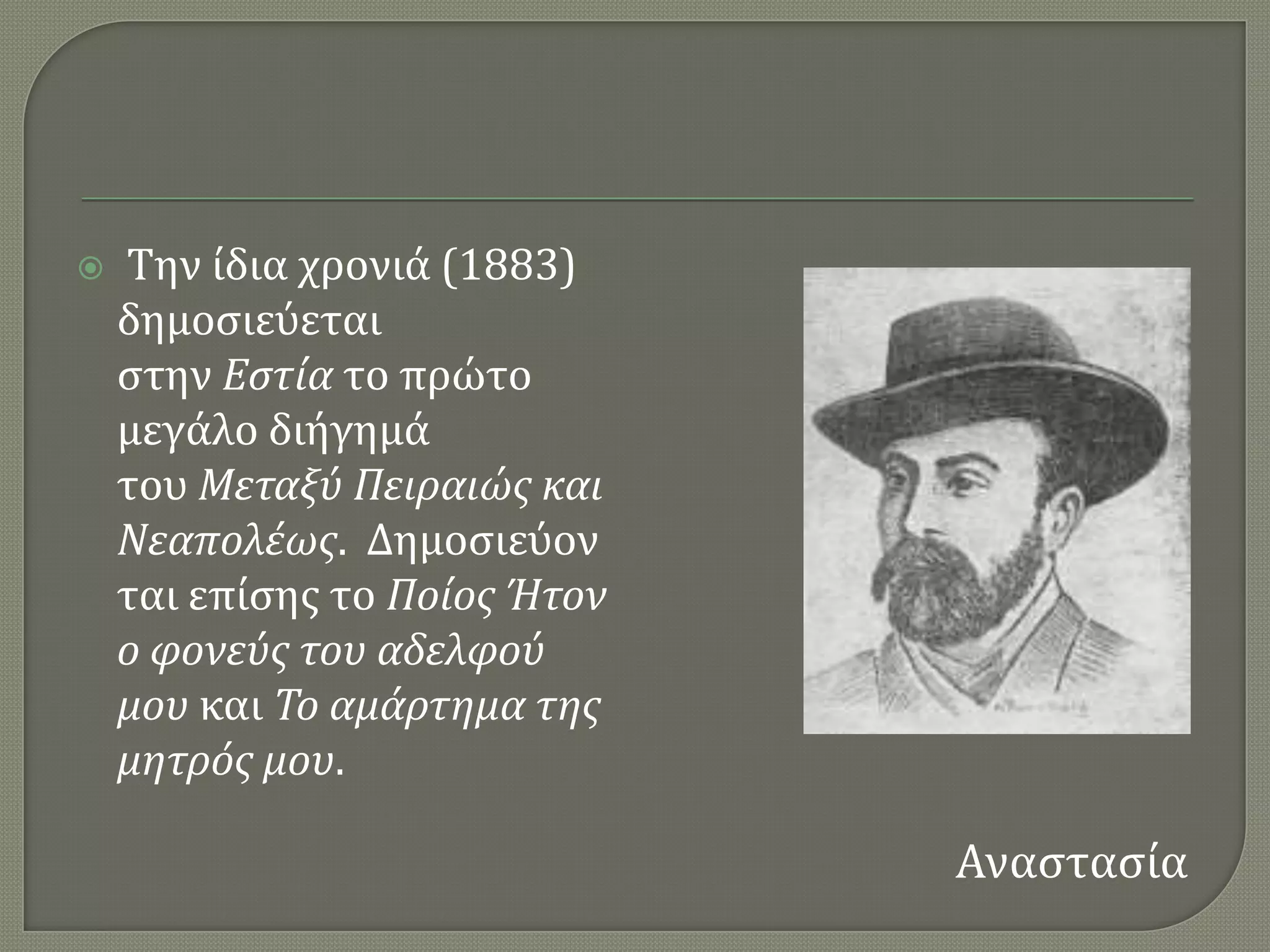    Σην ύδια χρονιϊ (1883)
    δημοςιεϑεται
    ςτην Εςτία το πρώτο
    μεγϊλο διόγημϊ
    του Μεταξύ Πειραιώσ και
    Νεαπολέωσ. Δημοςιεϑον
    ται επύςησ το Ποίοσ Ήτον
    ο φονεύσ του αδελφού
    μου και Το αμάρτημα τησ
    μητρόσ μου.

                               Αναςταςύα
 