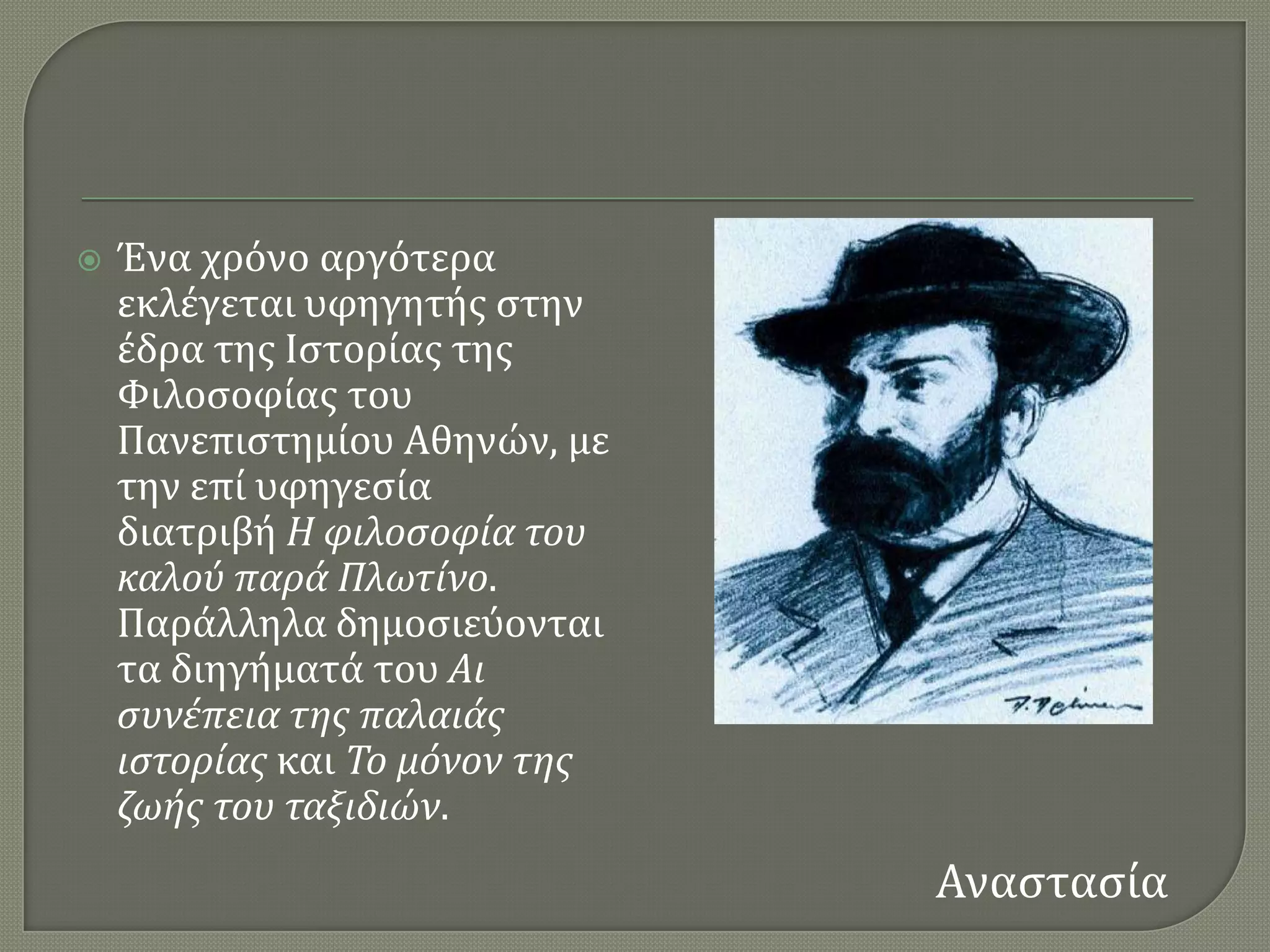    Ένα χρϐνο αργϐτερα
    εκλϋγεται υφηγητόσ ςτην
    ϋδρα τησ Ιςτορύασ τησ
    Υιλοςοφύασ του
    Πανεπιςτημύου Αθηνών, με
    την επύ υφηγεςύα
    διατριβό Η φιλοςοφία του
    καλού παρά Πλωτίνο.
    Παρϊλληλα δημοςιεϑονται
    τα διηγόματϊ του Αι
    ςυνέπεια τησ παλαιάσ
    ιςτορίασ και Το μόνον τησ
    ζωήσ του ταξιδιών.
                                Αναςταςύα
 