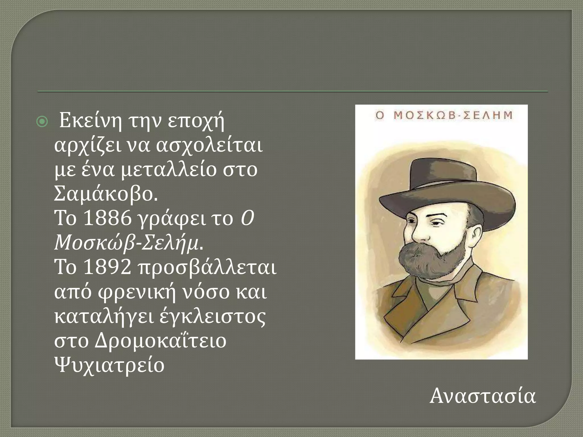    Εκεύνη την εποχό
    αρχύζει να αςχολεύται
    με ϋνα μεταλλεύο ςτο
    ΢αμϊκοβο.
    Σο 1886 γρϊφει το Ο
    Μοςκώβ-Σελήμ.
    Σο 1892 προςβϊλλεται
    απϐ φρενικό νϐςο και
    καταλόγει ϋγκλειςτοσ
    ςτο ΔρομοκαϏτειο
    Χυχιατρεύο
                            Αναςταςύα
 