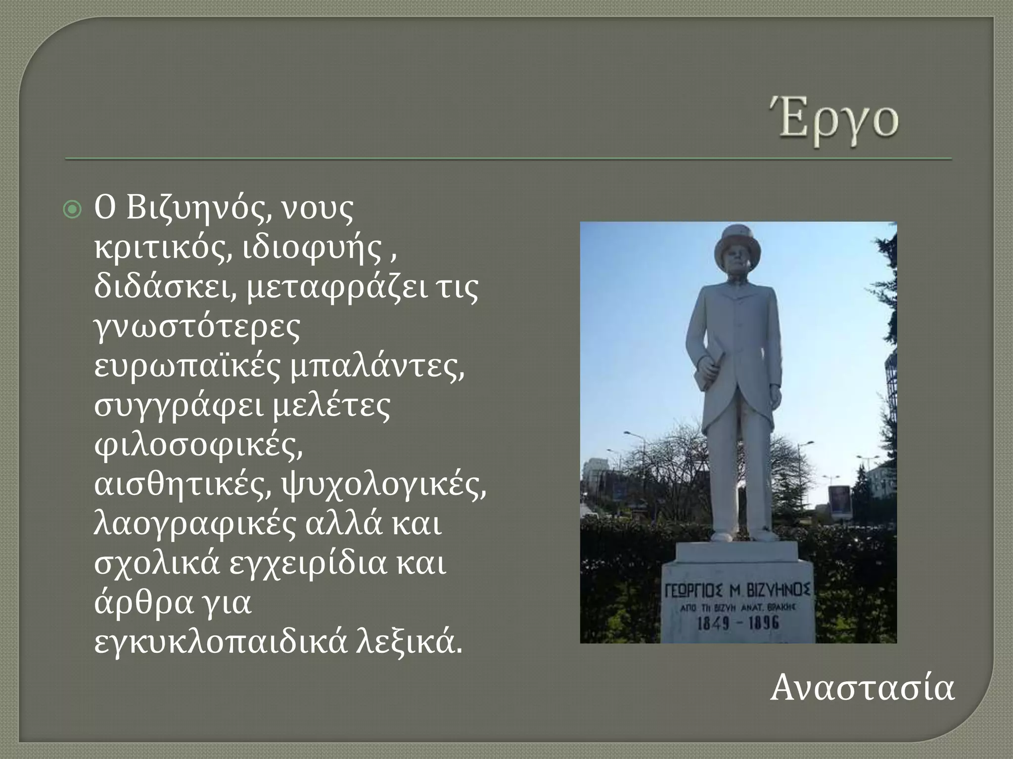    Ο Βιζυηνϐσ, νουσ
    κριτικϐσ, ιδιοφυόσ ,
    διδϊςκει, μεταφρϊζει τισ
    γνωςτϐτερεσ
    ευρωπαώκϋσ μπαλϊντεσ,
    ςυγγρϊφει μελϋτεσ
    φιλοςοφικϋσ,
    αιςθητικϋσ, ψυχολογικϋσ,
    λαογραφικϋσ αλλϊ και
    ςχολικϊ εγχειρύδια και
    ϊρθρα για
    εγκυκλοπαιδικϊ λεξικϊ.
                               Αναςταςύα
 