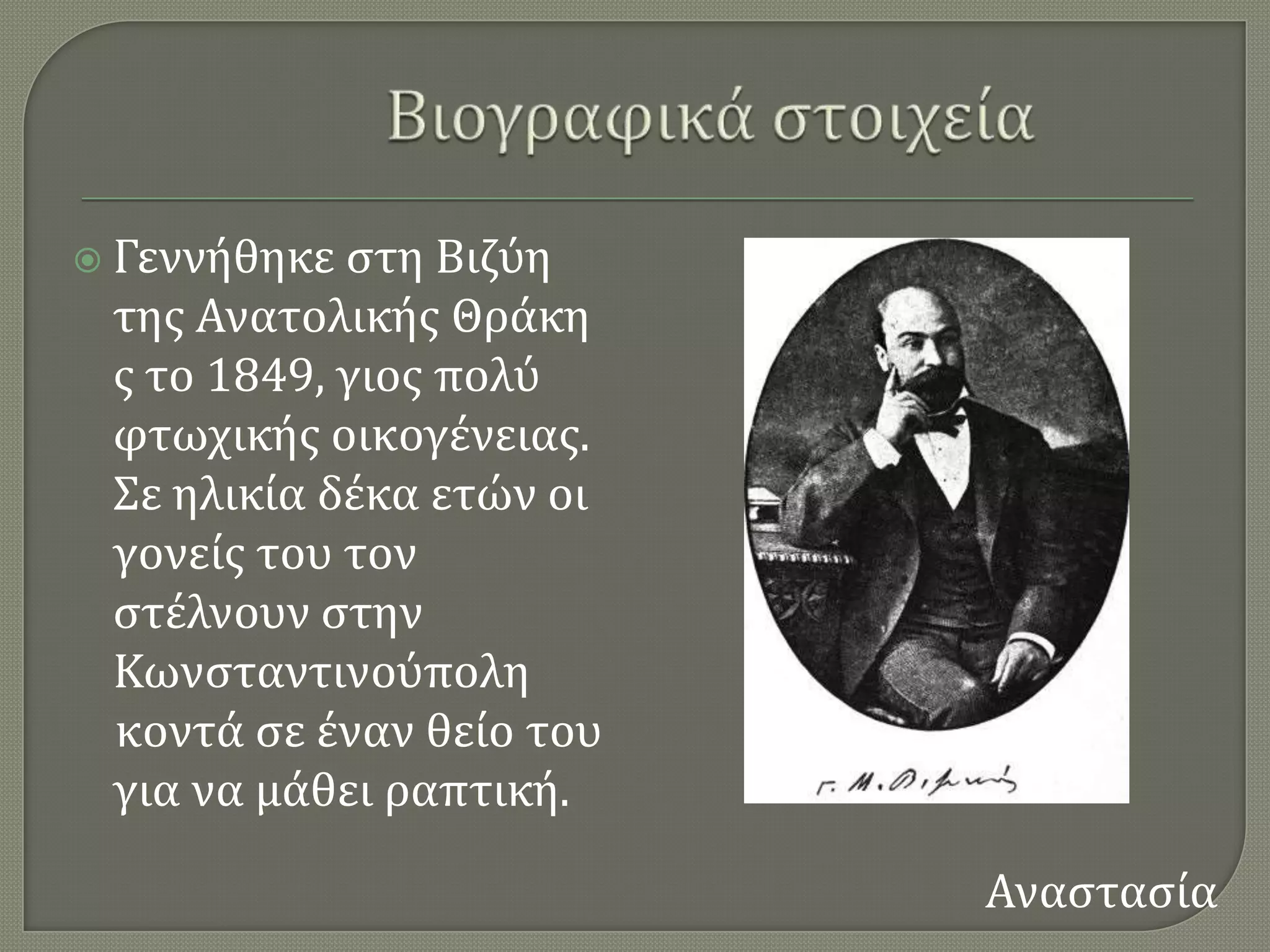  Γεννόθηκε ςτη Βιζϑη
 τησ Ανατολικόσ Θρϊκη
 σ το 1849, γιοσ πολϑ
 φτωχικόσ οικογϋνειασ.
 ΢ε ηλικύα δϋκα ετών οι
 γονεύσ του τον
 ςτϋλνουν ςτην
 Κωνςταντινοϑπολη
 κοντϊ ςε ϋναν θεύο του
 για να μϊθει ραπτικό.

                          Αναςταςύα
 
