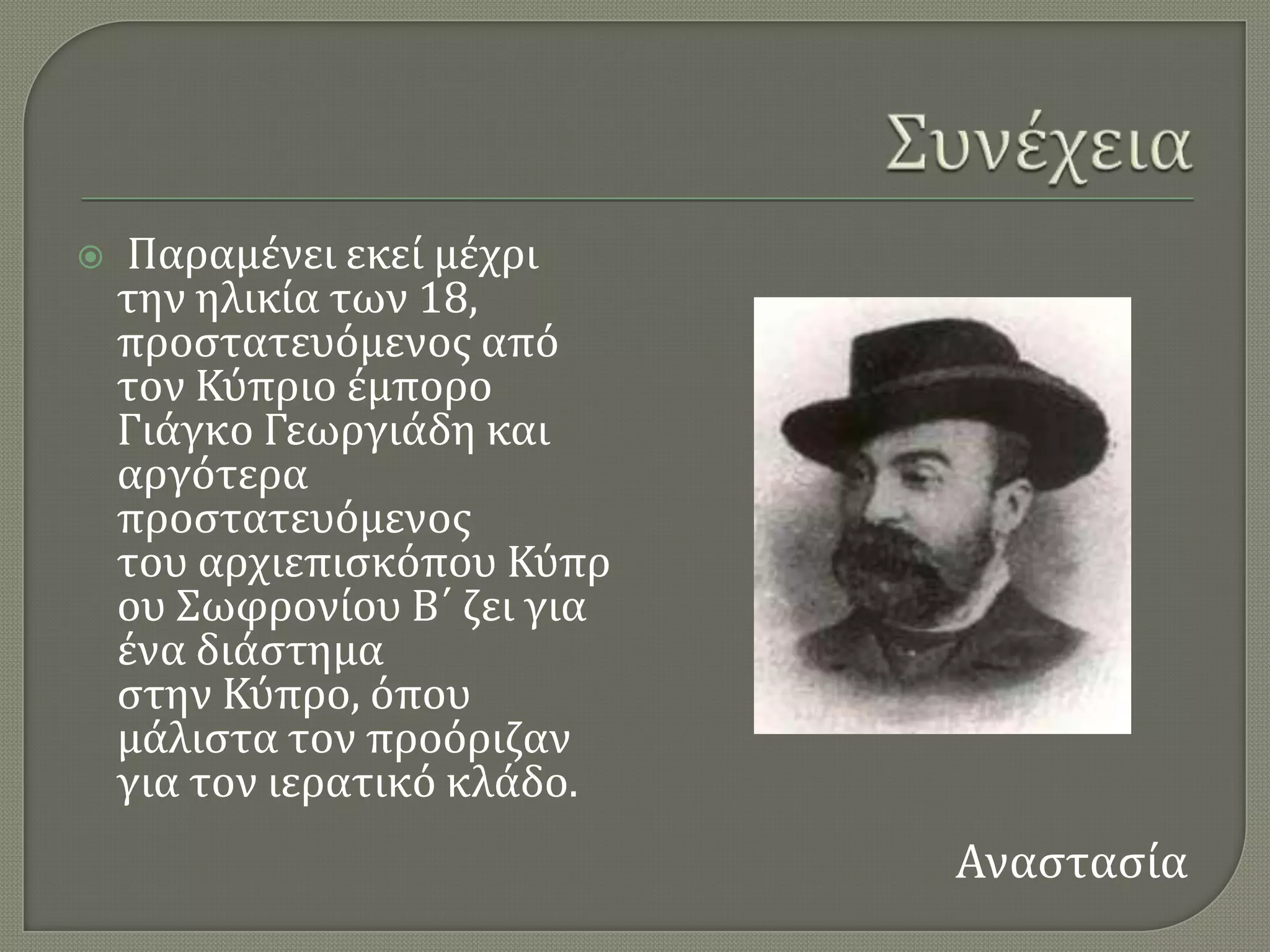    Παραμϋνει εκεύ μϋχρι
    την ηλικύα των 18,
    προςτατευϐμενοσ απϐ
    τον Κϑπριο ϋμπορο
    Γιϊγκο Γεωργιϊδη και
    αργϐτερα
    προςτατευϐμενοσ
    του αρχιεπιςκϐπου Κϑπρ
    ου ΢ωφρονύου Β΄ ζει για
    ϋνα διϊςτημα
    ςτην Κϑπρο, ϐπου
    μϊλιςτα τον προϐριζαν
    για τον ιερατικϐ κλϊδο.
                              Αναςταςύα
 