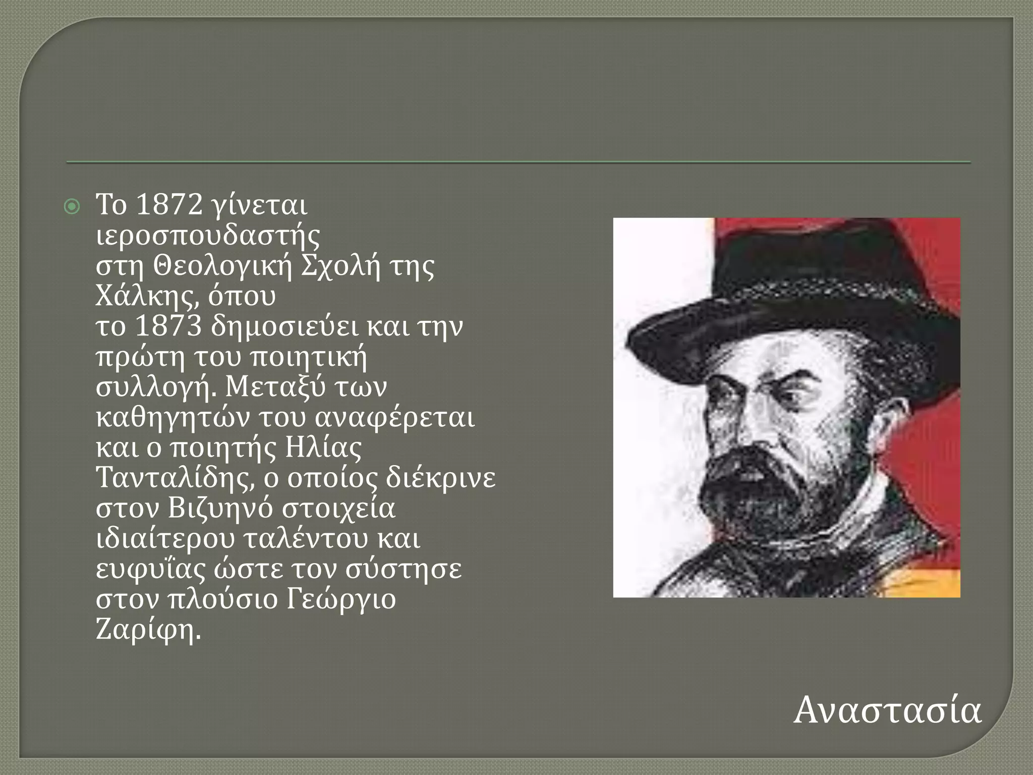    Σο 1872 γύνεται
    ιεροςπουδαςτόσ
    ςτη Θεολογικό ΢χολό τησ
    Φϊλκησ, ϐπου
    το 1873 δημοςιεϑει και την
    πρώτη του ποιητικό
    ςυλλογό. Μεταξϑ των
    καθηγητών του αναφϋρεται
    και ο ποιητόσ Ηλύασ
    Σανταλύδησ, ο οπούοσ διϋκρινε
    ςτον Βιζυηνϐ ςτοιχεύα
    ιδιαύτερου ταλϋντου και
    ευφυϏασ ώςτε τον ςϑςτηςε
    ςτον πλοϑςιο Γεώργιο
    Ζαρύφη.

                                    Αναςταςύα
 