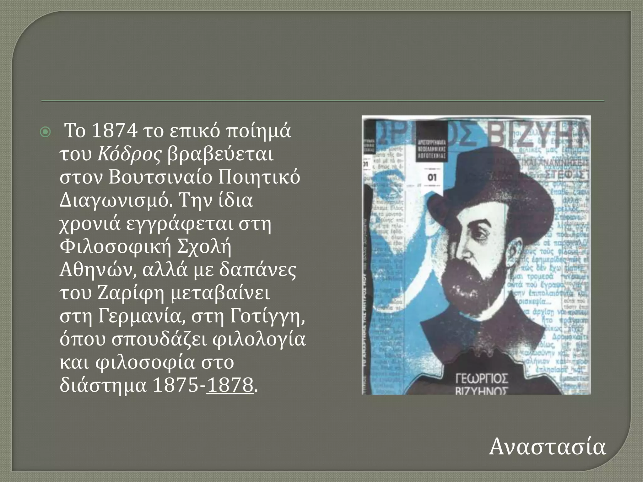    Σο 1874 το επικϐ πούημϊ
    του Κόδροσ βραβεϑεται
    ςτον Βουτςιναύο Ποιητικϐ
    Διαγωνιςμϐ. Σην ύδια
    χρονιϊ εγγρϊφεται ςτη
    Υιλοςοφικό ΢χολό
    Αθηνών, αλλϊ με δαπϊνεσ
    του Ζαρύφη μεταβαύνει
    ςτη Γερμανύα, ςτη Γοτύγγη,
    ϐπου ςπουδϊζει φιλολογύα
    και φιλοςοφύα ςτο
    διϊςτημα 1875-1878.

                                 Αναςταςύα
 