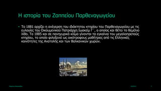 Ζ ηζηνξία ηνπ Εαππείνπ Παξζελαγωγείνπ
             • Τν 1881 αξρίδεη ε αλέγεξζε ηνπ ηδηόθηεηνπ θηεξίνπ ηνπ Παξζελαγωγείνπ κε ηηο
               επινγίεο ηνπ Οηθνπκεληθνύ Παηξηάξρε Ηωαθείκ Γ΄, ν νπνίνο θαη ζέηεη ην ζεκέιην
               ιίζν. Τν 1885 θαη ζε παλεγπξηθό θιίκα γίλνληαη ηα εγθαίληα ηνπ κεγαινπξεπνύο
               θηεξίνπ, ην νπνίν θηινμελεί ωο νηθόηξνθνπο καζήηξηεο από ηηο Διιεληθέο
               θνηλόηεηεο ηεο Αλαηνιήο θαη ηωλ Βαιθαληθώλ ρωξώλ.




Καξηάλλα Βαζηιεηάδνπ                                                                  4/4/2013   5
 