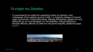 Τν θηήξην ηνπ Εαππείνπ
             • Τν κεγαινπξεπέο θαη επηβιεηηθό λενθιαζηθό θηήξην ηνπ Σρνιείνπ, είλαη
               ηεηξαώξνθν. Σηνπο νξόθνπο απηνύο (1.000 η. κ. έθαζηνο) ππάξρνπλ 5 θιεηζηνί
               ρώξνη γπκλαζηηθήο, 3 ρώξνη αζιεηηζκνύ, αίζνπζεο δηδαζθαιίαο, γξαθεία γηα ηνπο
               θαζεγεηέο θαη γηα ηνπο ζρνιάξρεο ηωλ δύν βαζκίδωλ, αίζνπζα δεμηώζεωλ,
               ζεαηξηθή αίζνπζα, αίζνπζα γηα ζθάθη θαη πλεπκαηηθά παηρλίδηα, βνεζεηηθνί ρώξνη
               θ. ι. π..




Καξηάλλα Βαζηιεηάδνπ                                                                 4/4/2013   8
 