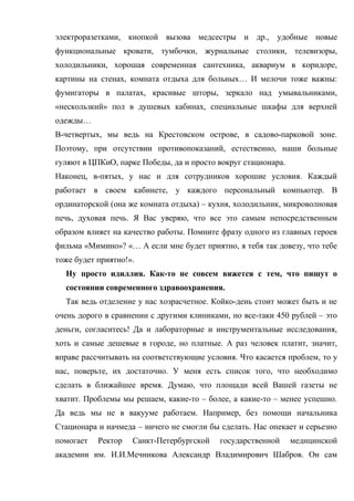 электроразетками, кнопкой вызова медсестры и др., удобные новые
функциональные кровати, тумбочки, журнальные столики, телевизоры,
холодильники, хорошая современная сантехника, аквариум в коридоре,
картины на стенах, комната отдыха для больных… И мелочи тоже важны:
фумигаторы в палатах, красивые шторы, зеркало над умывальниками,
«нескользкий» пол в душевых кабинах, специальные шкафы для верхней
одежды…
В-четвертых, мы ведь на Крестовском острове, в садово-парковой зоне.
Поэтому, при отсутствии противопоказаний, естественно, наши больные
гуляют в ЦПКиО, парке Победы, да и просто вокруг стационара.
Наконец, в-пятых, у нас и для сотрудников хорошие условия. Каждый
работает в своем кабинете, у каждого персональный компьютер. В
ординаторской (она же комната отдыха) – кухня, холодильник, микроволновая
печь, духовая печь. Я Вас уверяю, что все это самым непосредственным
образом влияет на качество работы. Помните фразу одного из главных героев
фильма «Мимино»? «… А если мне будет приятно, я тебя так довезу, что тебе
тоже будет приятно!».
  Ну просто идиллия. Как-то не совсем вяжется с тем, что пишут о
  состоянии современного здравоохранения.
  Так ведь отделение у нас хозрасчетное. Койко-день стоит может быть и не
очень дорого в сравнении с другими клиниками, но все-таки 450 рублей – это
деньги, согласитесь! Да и лабораторные и инструментальные исследования,
хоть и самые дешевые в городе, но платные. А раз человек платит, значит,
вправе рассчитывать на соответствующие условия. Что касается проблем, то у
нас, поверьте, их достаточно. У меня есть список того, что необходимо
сделать в ближайшее время. Думаю, что площади всей Вашей газеты не
хватит. Проблемы мы решаем, какие-то – более, а какие-то – менее успешно.
Да ведь мы не в вакууме работаем. Например, без помощи начальника
Стационара и начмеда – ничего не смогли бы сделать. Нас опекает и серьезно
помогает   Ректор   Санкт-Петербургской    государственной     медицинской
академии им. И.И.Мечникова Александр Владимирович Шабров. Он сам
 