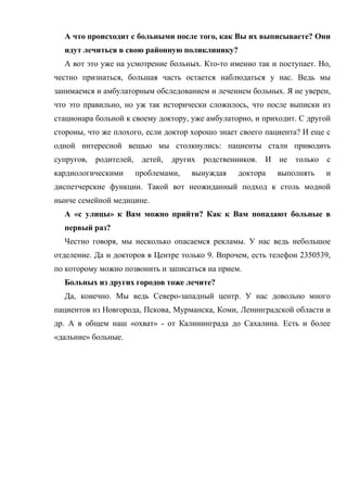А что происходит с больными после того, как Вы их выписываете? Они
  идут лечиться в свою районную поликлинику?
  А вот это уже на усмотрение больных. Кто-то именно так и поступает. Но,
честно признаться, большая часть остается наблюдаться у нас. Ведь мы
занимаемся и амбулаторным обследованием и лечением больных. Я не уверен,
что это правильно, но уж так исторически сложилось, что после выписки из
стационара больной к своему доктору, уже амбулаторно, и приходит. С другой
стороны, что же плохого, если доктор хорошо знает своего пациента? И еще с
одной интересной вещью мы столкнулись: пациенты стали приводить
супругов,   родителей,    детей,   других родственников.   И не   только с
кардиологическими        проблемами,   вынуждая    доктора   выполнять   и
диспетчерские функции. Такой вот неожиданный подход к столь модной
нынче семейной медицине.
  А «с улицы» к Вам можно прийти? Как к Вам попадают больные в
  первый раз?
  Честно говоря, мы несколько опасаемся рекламы. У нас ведь небольшое
отделение. Да и докторов в Центре только 9. Впрочем, есть телефон 2350539,
по которому можно позвонить и записаться на прием.
  Больных из других городов тоже лечите?
  Да, конечно. Мы ведь Северо-западный центр. У нас довольно много
пациентов из Новгорода, Пскова, Мурманска, Коми, Ленинградской области и
др. А в общем наш «охват» - от Калининграда до Сахалина. Есть и более
«дальние» больные.
 