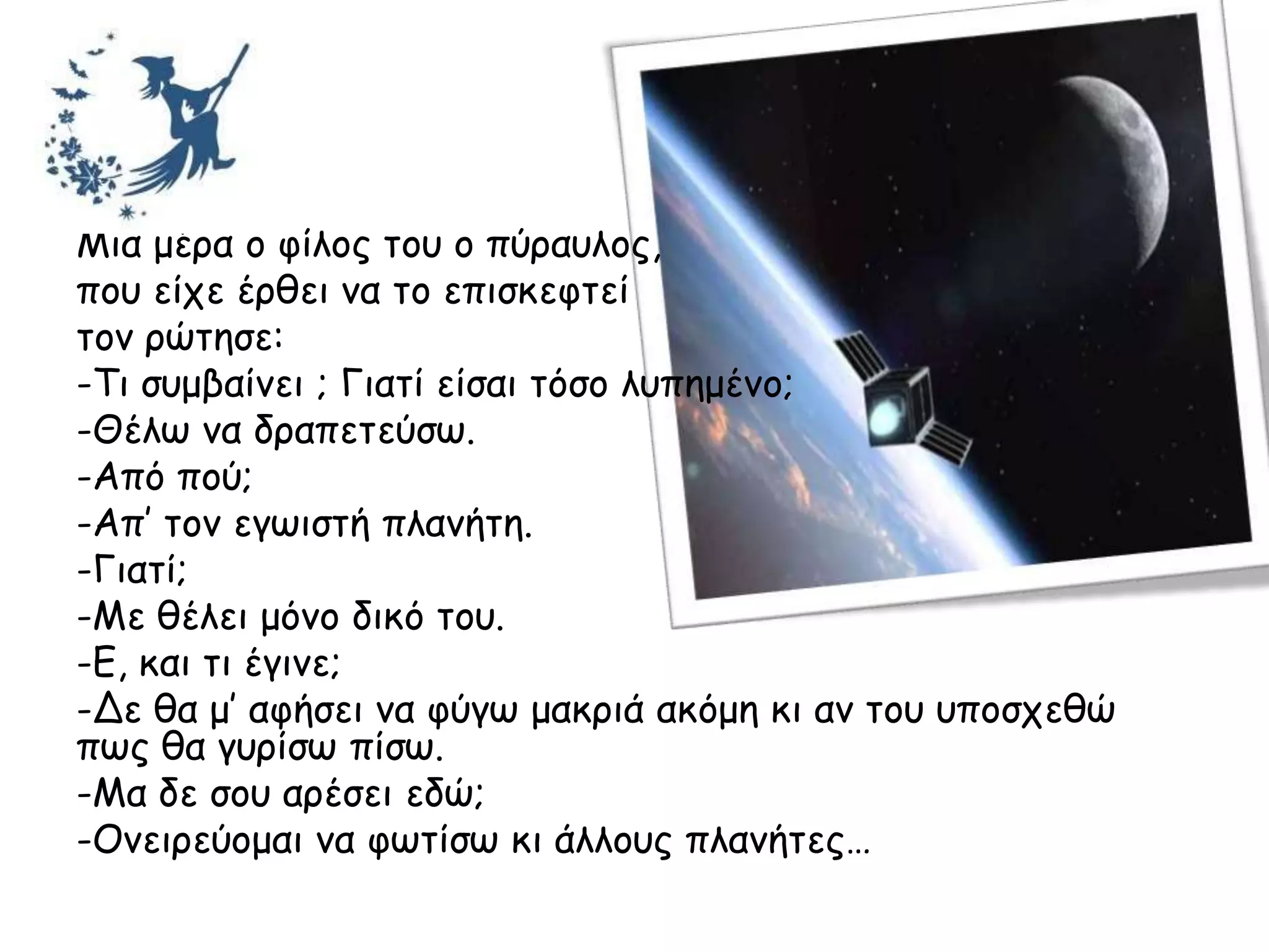 Μηα μένα μ θίιμξ ημο μ πύναοιμξ,
πμο είπε ένζεη κα ημ επηζθεθηεί
ημκ νώηεζε:
-Τη ζομβαίκεη ; Γηαηί είζαη ηόζμ ιοπεμέκμ;
-Θέις κα δναπεηεύζς.
-Από πμύ;
-Απ’ ημκ εγςηζηή πιακήηε.
-Γηαηί;
-Με ζέιεη μόκμ δηθό ημο.
-Ε, θαη ηη έγηκε;
-Δε ζα μ’ αθήζεη κα θύγς μαθνηά αθόμε θη ακ ημο οπμζπεζώ
πςξ ζα γονίζς πίζς.
-Μα δε ζμο ανέζεη εδώ;
-Οκεηνεύμμαη κα θςηίζς θη άιιμοξ πιακήηεξ…
 