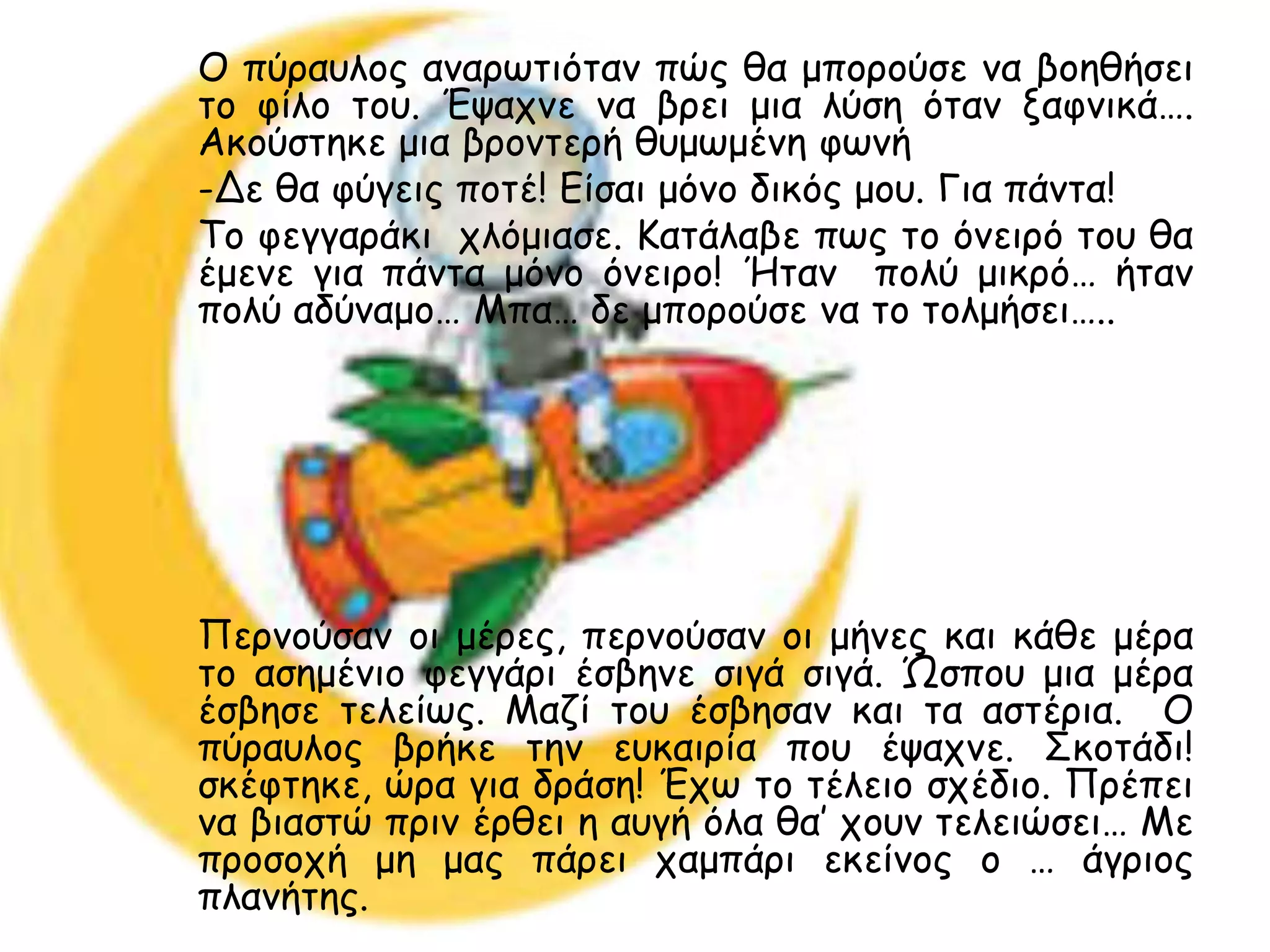 Ο πύναοιμξ ακανςηηόηακ πώξ ζα μπμνμύζε κα βμεζήζεη
ημ θίιμ ημο. Έραπκε κα βνεη μηα ιύζε όηακ λαθκηθά….
Αθμύζηεθε μηα βνμκηενή ζομςμέκε θςκή
-Δε ζα θύγεηξ πμηέ! Είζαη μόκμ δηθόξ μμο. Γηα πάκηα!
Τμ θεγγανάθη πιόμηαζε. Καηάιαβε πςξ ημ όκεηνό ημο ζα
έμεκε γηα πάκηα μόκμ όκεηνμ! Ήηακ πμιύ μηθνό… ήηακ
πμιύ αδύκαμμ… Μπα… δε μπμνμύζε κα ημ ημιμήζεη…..




Πενκμύζακ μη μένεξ, πενκμύζακ μη μήκεξ θαη θάζε μένα
ημ αζεμέκημ θεγγάνη έζβεκε ζηγά ζηγά. Ώζπμο μηα μένα
έζβεζε ηειείςξ. Μαδί ημο έζβεζακ θαη ηα αζηένηα. Ο
πύναοιμξ βνήθε ηεκ εοθαηνία πμο έραπκε. Σθμηάδη!
ζθέθηεθε, ώνα γηα δνάζε! Έπς ημ ηέιεημ ζπέδημ. Πνέπεη
κα βηαζηώ πνηκ ένζεη ε αογή όια ζα’ πμοκ ηειεηώζεη… Με
πνμζμπή με μαξ πάνεη παμπάνη εθείκμξ μ … άγνημξ
πιακήηεξ.
 