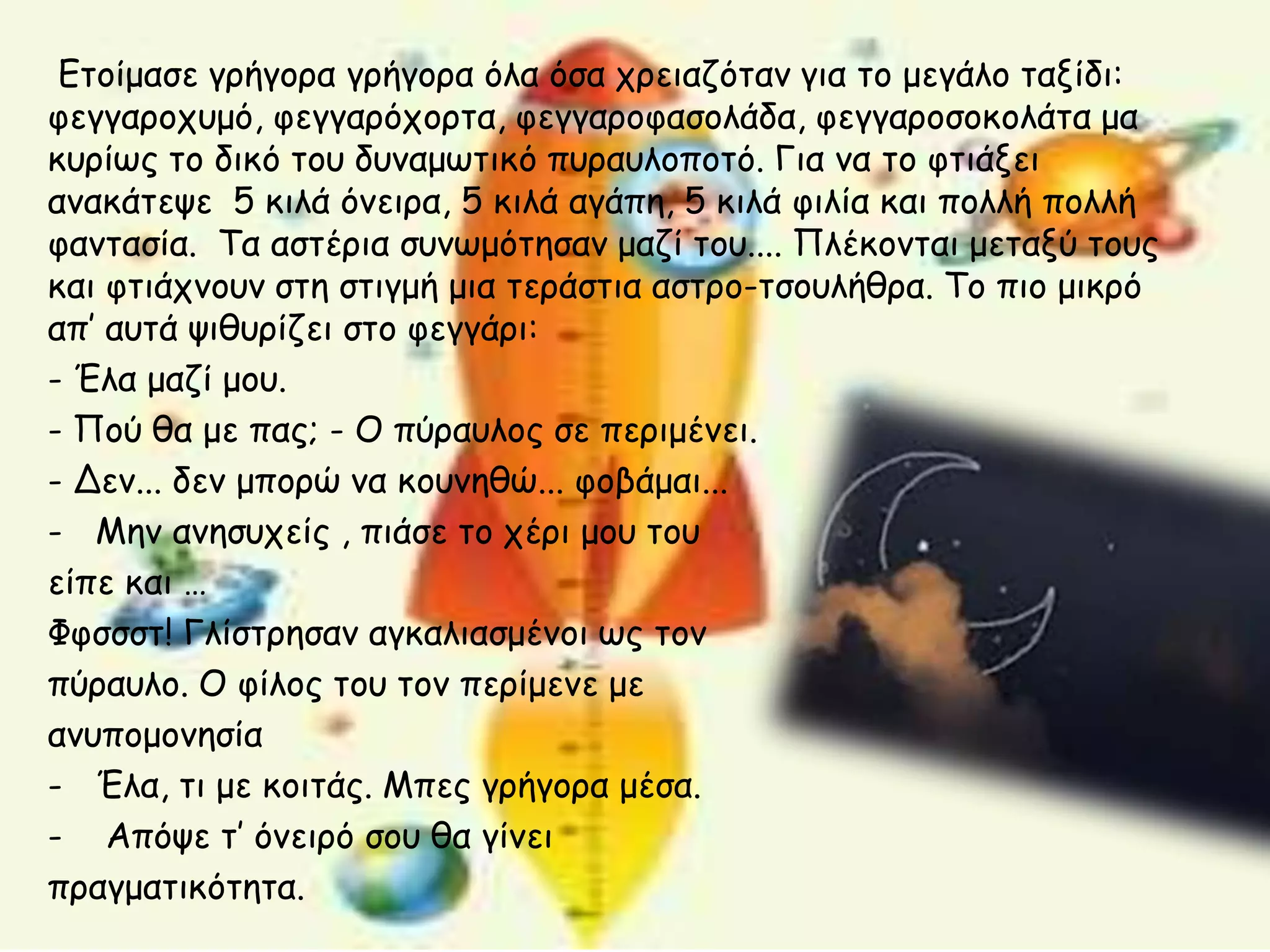 Εημίμαζε γνήγμνα γνήγμνα όια όζα πνεηαδόηακ γηα ημ μεγάιμ ηαλίδη:
θεγγανμπομό, θεγγανόπμνηα, θεγγανμθαζμιάδα, θεγγανμζμθμιάηα μα
θονίςξ ημ δηθό ημο δοκαμςηηθό ποναοιμπμηό. Γηα κα ημ θηηάλεη
ακαθάηερε 5 θηιά όκεηνα, 5 θηιά αγάπε, 5 θηιά θηιία θαη πμιιή πμιιή
θακηαζία. Τα αζηένηα ζοκςμόηεζακ μαδί ημο.... Πιέθμκηαη μεηαλύ ημοξ
θαη θηηάπκμοκ ζηε ζηηγμή μηα ηενάζηηα αζηνμ-ηζμοιήζνα. Τμ πημ μηθνό
απ’ αοηά ρηζονίδεη ζημ θεγγάνη:
- Έια μαδί μμο.
- Πμύ ζα με παξ; - Ο πύναοιμξ ζε πενημέκεη.
- Δεκ... δεκ μπμνώ κα θμοκεζώ... θμβάμαη...
- Μεκ ακεζοπείξ , πηάζε ημ πένη μμο ημο
είπε θαη …
Φθζζζη! Γιίζηνεζακ αγθαιηαζμέκμη ςξ ημκ
πύναοιμ. Ο θίιμξ ημο ημκ πενίμεκε με
ακοπμμμκεζία
- Έια, ηη με θμηηάξ. Μπεξ γνήγμνα μέζα.
- Απόρε η’ όκεηνό ζμο ζα γίκεη
πναγμαηηθόηεηα.
 