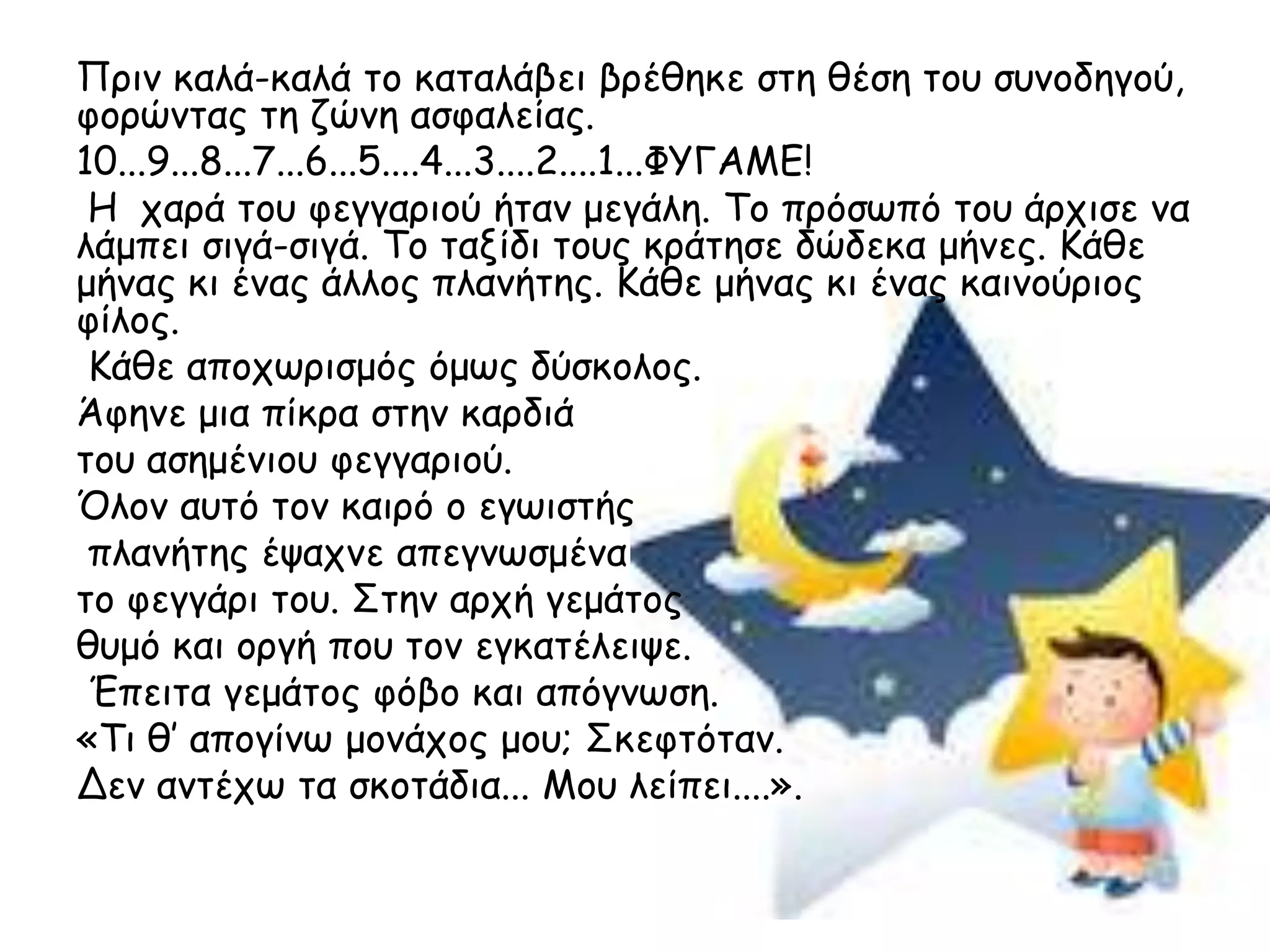 Πνηκ θαιά-θαιά ημ θαηαιάβεη βνέζεθε ζηε ζέζε ημο ζοκμδεγμύ,
θμνώκηαξ ηε δώκε αζθαιείαξ.
10...9...8...7...6...5....4...3....2....1...ΦΥΓΑΜΕ!
 Η πανά ημο θεγγανημύ ήηακ μεγάιε. Τμ πνόζςπό ημο άνπηζε κα
ιάμπεη ζηγά-ζηγά. Τμ ηαλίδη ημοξ θνάηεζε δώδεθα μήκεξ. Κάζε
μήκαξ θη έκαξ άιιμξ πιακήηεξ. Κάζε μήκαξ θη έκαξ θαηκμύνημξ
θίιμξ.
 Κάζε απμπςνηζμόξ όμςξ δύζθμιμξ.
Άθεκε μηα πίθνα ζηεκ θανδηά
ημο αζεμέκημο θεγγανημύ.
Όιμκ αοηό ημκ θαηνό μ εγςηζηήξ
 πιακήηεξ έραπκε απεγκςζμέκα
ημ θεγγάνη ημο. Σηεκ ανπή γεμάημξ
ζομό θαη μνγή πμο ημκ εγθαηέιεηρε.
 Έπεηηα γεμάημξ θόβμ θαη απόγκςζε.
«Τη ζ’ απμγίκς μμκάπμξ μμο; Σθεθηόηακ.
Δεκ ακηέπς ηα ζθμηάδηα... Μμο ιείπεη....».
 