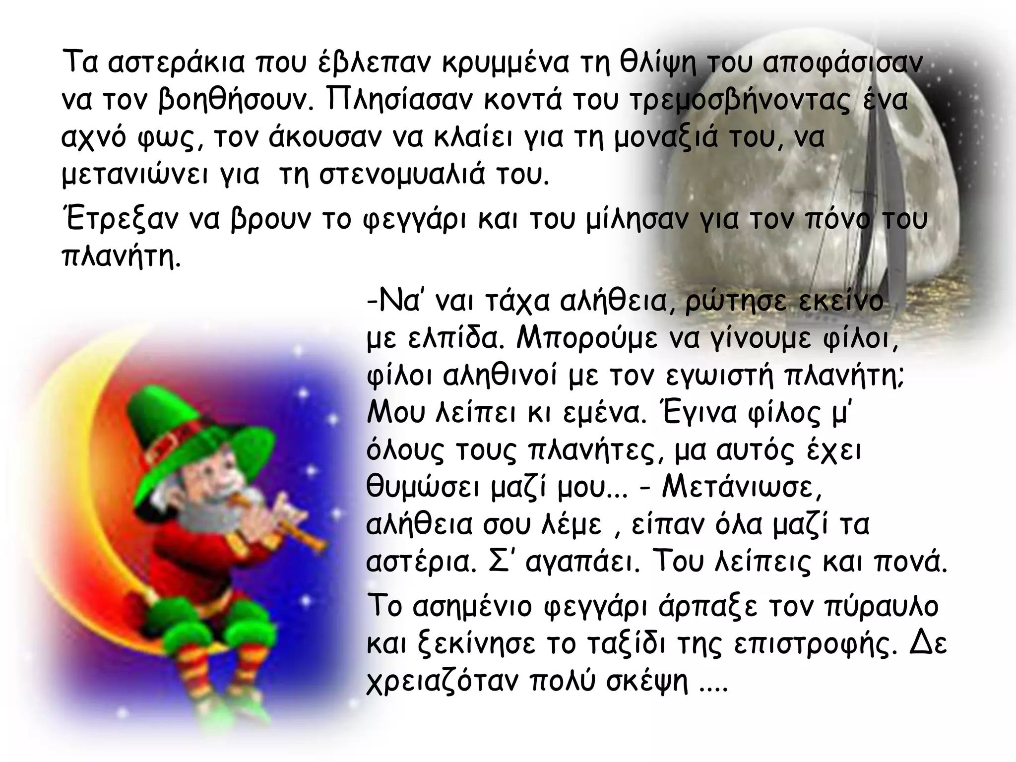 Τα αζηενάθηα πμο έβιεπακ θνομμέκα ηε ζιίρε ημο απμθάζηζακ
κα ημκ βμεζήζμοκ. Πιεζίαζακ θμκηά ημο ηνεμμζβήκμκηαξ έκα
απκό θςξ, ημκ άθμοζακ κα θιαίεη γηα ηε μμκαληά ημο, κα
μεηακηώκεη γηα ηε ζηεκμμοαιηά ημο.
Έηνελακ κα βνμοκ ημ θεγγάνη θαη ημο μίιεζακ γηα ημκ πόκμ ημο
πιακήηε.
                     -Να’ καη ηάπα αιήζεηα, νώηεζε εθείκμ
                     με ειπίδα. Μπμνμύμε κα γίκμομε θίιμη,
                     θίιμη αιεζηκμί με ημκ εγςηζηή πιακήηε;
                     Μμο ιείπεη θη εμέκα. Έγηκα θίιμξ μ’
                     όιμοξ ημοξ πιακήηεξ, μα αοηόξ έπεη
                     ζομώζεη μαδί μμο... - Μεηάκηςζε,
                     αιήζεηα ζμο ιέμε , είπακ όια μαδί ηα
                     αζηένηα. Σ’ αγαπάεη. Τμο ιείπεηξ θαη πμκά.
                     Τμ αζεμέκημ θεγγάνη άνπαλε ημκ πύναοιμ
                     θαη λεθίκεζε ημ ηαλίδη ηεξ επηζηνμθήξ. Δε
                     πνεηαδόηακ πμιύ ζθέρε ....
 