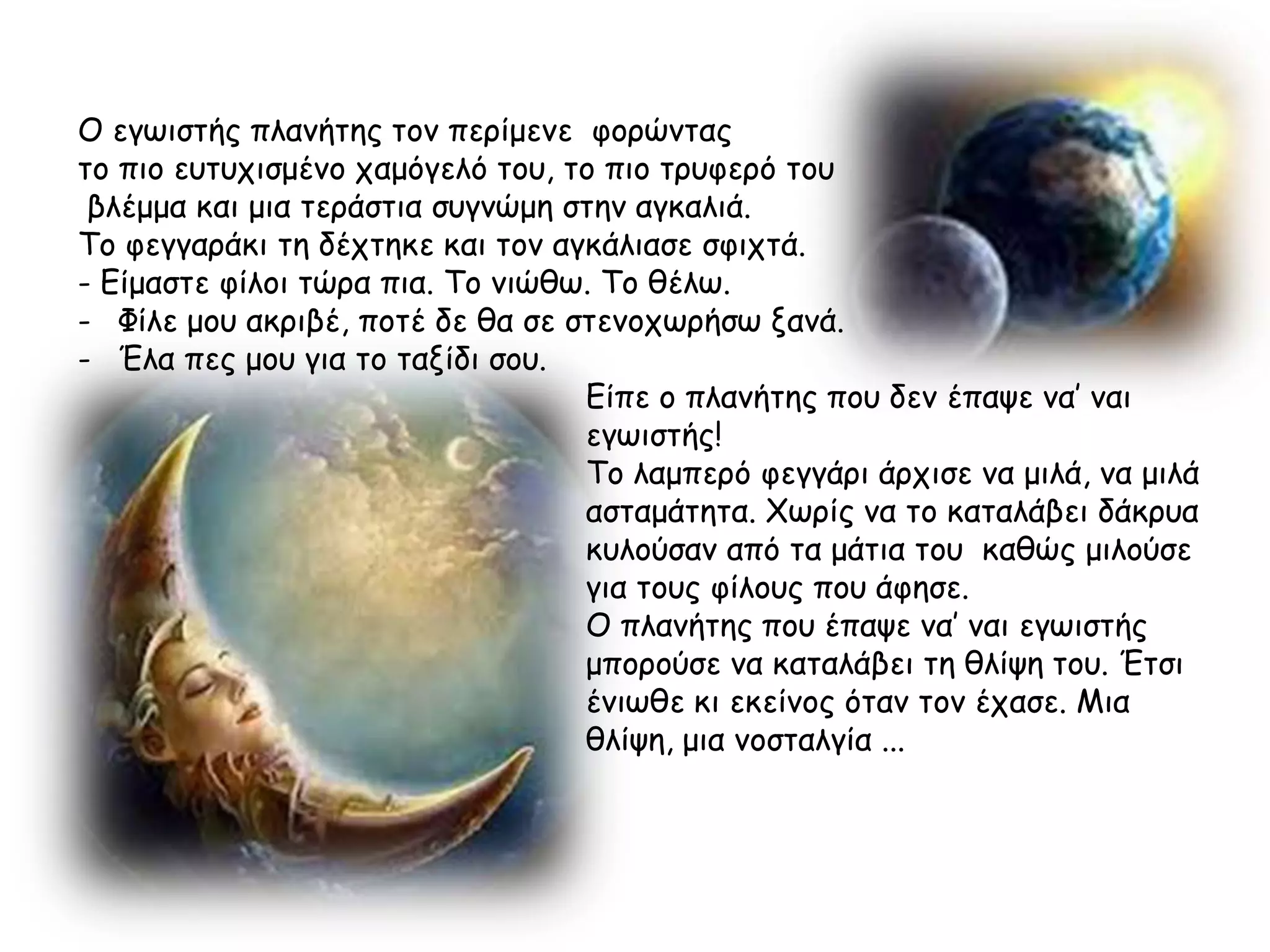 Ο εγςηζηήξ πιακήηεξ ημκ πενίμεκε θμνώκηαξ
ημ πημ εοηοπηζμέκμ παμόγειό ημο, ημ πημ ηνοθενό ημο
 βιέμμα θαη μηα ηενάζηηα ζογκώμε ζηεκ αγθαιηά.
Τμ θεγγανάθη ηε δέπηεθε θαη ημκ αγθάιηαζε ζθηπηά.
- Είμαζηε θίιμη ηώνα πηα. Τμ κηώζς. Τμ ζέις.
- Φίιε μμο αθνηβέ, πμηέ δε ζα ζε ζηεκμπςνήζς λακά.
- Έια πεξ μμο γηα ημ ηαλίδη ζμο.
                                  Είπε μ πιακήηεξ πμο δεκ έπαρε κα’ καη
                                  εγςηζηήξ!
                                  Τμ ιαμπενό θεγγάνη άνπηζε κα μηιά, κα μηιά
                                  αζηαμάηεηα. Φςνίξ κα ημ θαηαιάβεη δάθνοα
                                  θοιμύζακ από ηα μάηηα ημο θαζώξ μηιμύζε
                                  γηα ημοξ θίιμοξ πμο άθεζε.
                                  Ο πιακήηεξ πμο έπαρε κα’ καη εγςηζηήξ
                                  μπμνμύζε κα θαηαιάβεη ηε ζιίρε ημο. Έηζη
                                  έκηςζε θη εθείκμξ όηακ ημκ έπαζε. Μηα
                                  ζιίρε, μηα κμζηαιγία ...
 