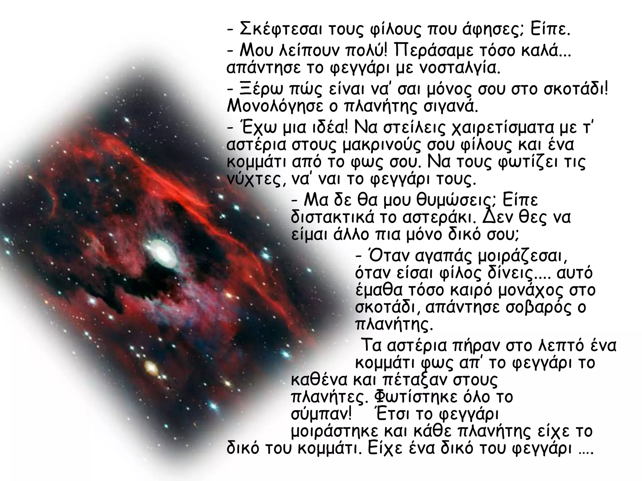 - Σθέθηεζαη ημοξ θίιμοξ πμο άθεζεξ; Είπε.
- Μμο ιείπμοκ πμιύ! Πενάζαμε ηόζμ θαιά...
απάκηεζε ημ θεγγάνη με κμζηαιγία.
- Ξένς πώξ είκαη κα’ ζαη μόκμξ ζμο ζημ ζθμηάδη!
Μμκμιόγεζε μ πιακήηεξ ζηγακά.
- Έπς μηα ηδέα! Να ζηείιεηξ παηνεηίζμαηα με η’
αζηένηα ζημοξ μαθνηκμύξ ζμο θίιμοξ θαη έκα
θμμμάηη από ημ θςξ ζμο. Να ημοξ θςηίδεη ηηξ
κύπηεξ, κα’ καη ημ θεγγάνη ημοξ.
        - Μα δε ζα μμο ζομώζεηξ; Είπε
        δηζηαθηηθά ημ αζηενάθη. Δεκ ζεξ κα
        είμαη άιιμ πηα μόκμ δηθό ζμο;
                 - Όηακ αγαπάξ μμηνάδεζαη,
                 όηακ είζαη θίιμξ δίκεηξ.... αοηό
                 έμαζα ηόζμ θαηνό μμκάπμξ ζημ
                 ζθμηάδη, απάκηεζε ζμβανόξ μ
                 πιακήηεξ.
                  Τα αζηένηα πήνακ ζημ ιεπηό έκα
                 θμμμάηη θςξ απ’ ημ θεγγάνη ημ
        θαζέκα θαη πέηαλακ ζημοξ
        πιακήηεξ. Φςηίζηεθε όιμ ημ
        ζύμπακ! Έηζη ημ θεγγάνη
        μμηνάζηεθε θαη θάζε πιακήηεξ είπε ημ
δηθό ημο θμμμάηη. Είπε έκα δηθό ημο θεγγάνη ….
 