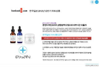 한국일보 2012년 상반기 히트상품




        [2012 상반기 히트상품]
        본엔어게인코리아,생명공학의힘으로피부시간되돌려
        본앤어케인코리아(주)는 미국 BioZON, LAB과 독점계약을 체결해 첨단 생명공학기술을
        피부 미용에 접목시킨 제품인 '이바인(ebain)'을 국내에 공급하고 있다. 2005년 설립된 본
        앤어게인코리아는 병원 유통과 판매를 통해 이 제품의 안정성과 효능을 입증한 바 있다.

        한국일보기사내용요약
        1.대학병원및피부과,성형외과유통과판매를통해제품의안정성과효능입증!!!

        2.피부장벽을만들어준다는점에서획기적인노화방지제품으로각광받고있다.
        한마디로피부의시간을되돌려주는화장품으로정의된다.

        3.의약품에 쓰이는약물전달기술을이용해화장품을피부깊이침투시키는데성공했
        다.

        수많은시행착오끝에의료계의검증을받은자연재료를피부에적용해건강한혈색을
        만들어낸것도이바인만의강점이다!
        광고없이입소문만으로히트상품선정!!

        *본엔어게인코리아 회사명은 본격적인 일반소비자 유통을 위해 이바인코리아㈜로 변경
 