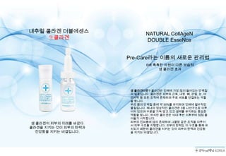 내추럴 콜라겐 더블에센스                 NATURAL CollAgeN
     生콜라겐                     DOUBLE EsseNce


                      Pre-Care라는 이름의 새로운 관리법
                              6배 촉촉한 차원이 다른 보습력
                                   생 콜라겐 효과




                       생 콜라겐이란? 콜라겐은 인체에 가장 많이 들어있는 단백질
                       의 일종입니다. 콜라겐은 피부와 근육, 내장, 뼈, 관절, 눈, 머
                       리카락 등 모든 조직에 존재하며 주로 세포를 연결하는 역할
                       을 합니다.
                       우리 몸의 단백질 중에 약 30%를 차지하며 인체에 필수적인
                       물질입니다. 체내의 정상적인 콜라겐은 3중 나선구조로 이루
                       어져 있으며 수분을 가득 담고 있고 생체를 유지하는 중요한
                       역할을 합니다. 하지만 콜라겐은 10대 후반 이후부터 점점 줄
                       어들기 시작합니다.
                       피부의 진피층에 많이 존재하며 그물망 같은 조직을 이루어
 생 콜라겐이 피부의 미래를 바꾼다
                       서 피부 구조를 지탱합니다. 피부의 탄력도 이 구조를 통해 유
콜라겐을 지키는 것이 피부의 탄력과    지되기 때문에 콜라겐을 지키는 것이 피부의 탄력과 건강함
   건강함을 지키는 비결입니다.     을 지키는 비결입니다.
 